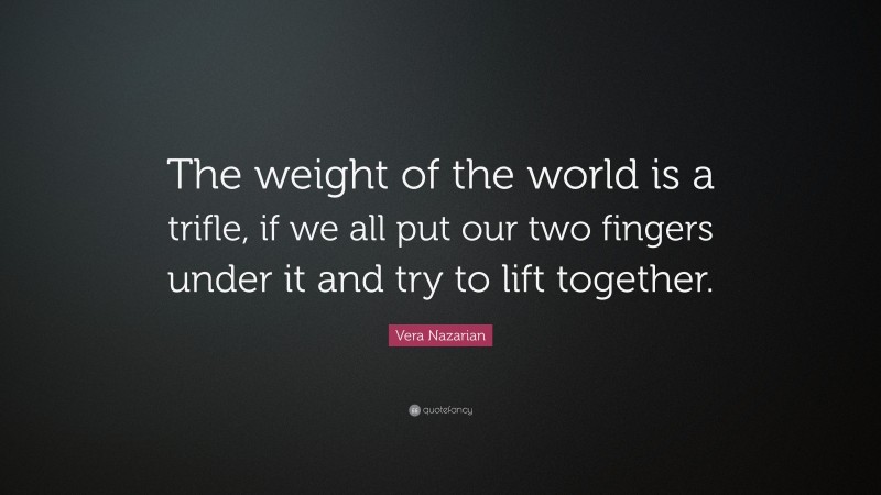 Vera Nazarian Quote: “The weight of the world is a trifle, if we all put our two fingers under it and try to lift together.”