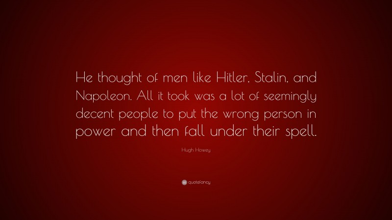 Hugh Howey Quote: “He thought of men like Hitler, Stalin, and Napoleon. All it took was a lot of seemingly decent people to put the wrong person in power and then fall under their spell.”