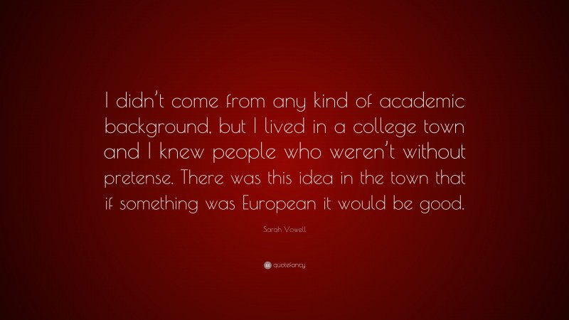 Sarah Vowell Quote: “I didn’t come from any kind of academic background, but I lived in a college town and I knew people who weren’t without pretense. There was this idea in the town that if something was European it would be good.”