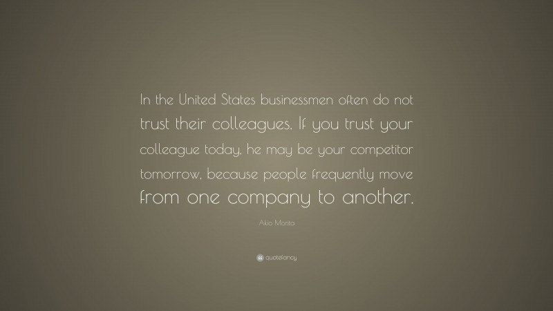 Akio Morita Quote: “In the United States businessmen often do not trust their colleagues. If you trust your colleague today, he may be your competitor tomorrow, because people frequently move from one company to another.”