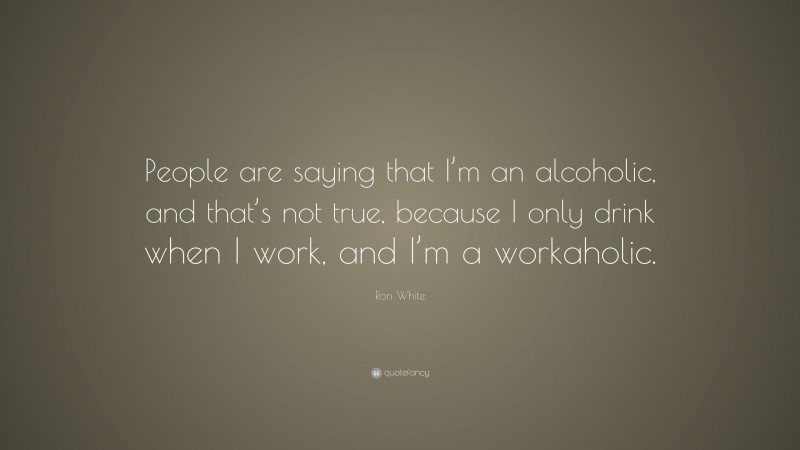 Ron White Quote: “People are saying that I’m an alcoholic, and that’s not true, because I only drink when I work, and I’m a workaholic.”