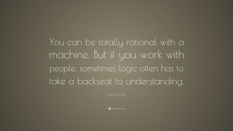 Akio Morita Quote: “You can be totally rational with a machine. But if you work with people, sometimes logic often has to take a backseat to understanding.”