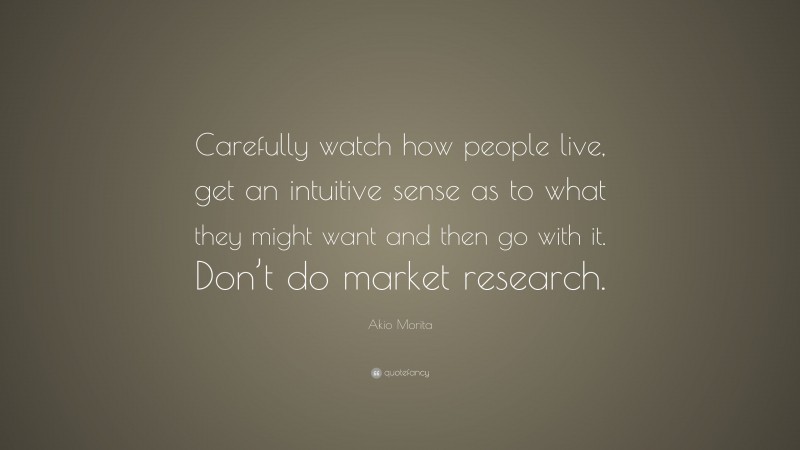 Akio Morita Quote: “Carefully watch how people live, get an intuitive sense as to what they might want and then go with it. Don’t do market research.”