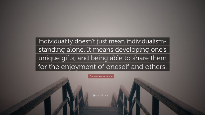 Frances Moore Lappé Quote: “Individuality doesn’t just mean individualism-standing alone. It means developing one’s unique gifts, and being able to share them for the enjoyment of oneself and others.”