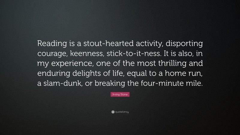 Irving Stone Quote: “Reading is a stout-hearted activity, disporting courage, keenness, stick-to-it-ness. It is also, in my experience, one of the most thrilling and enduring delights of life, equal to a home run, a slam-dunk, or breaking the four-minute mile.”