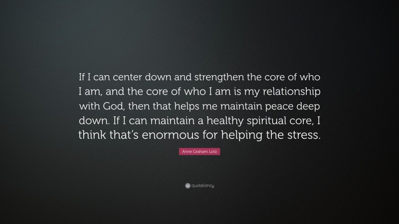 Anne Graham Lotz Quote: “If I can center down and strengthen the core of who I am, and the core of who I am is my relationship with God, then that helps me maintain peace deep down. If I can maintain a healthy spiritual core, I think that’s enormous for helping the stress.”