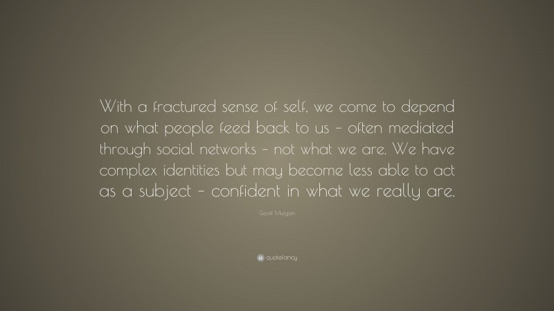 Geoff Mulgan Quote: “With a fractured sense of self, we come to depend on what people feed back to us – often mediated through social networks – not what we are. We have complex identities but may become less able to act as a subject – confident in what we really are.”