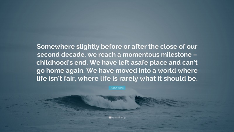 Judith Viorst Quote: “Somewhere slightly before or after the close of our second decade, we reach a momentous milestone – childhood’s end. We have left asafe place and can’t go home again. We have moved into a world where life isn’t fair, where life is rarely what it should be.”