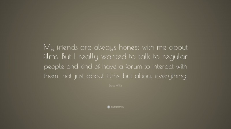 Bruce Willis Quote: “My friends are always honest with me about films. But I really wanted to talk to regular people and kind of have a forum to interact with them; not just about films, but about everything.”