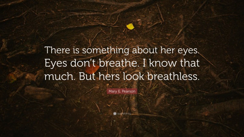 Mary E. Pearson Quote: “There is something about her eyes. Eyes don’t breathe. I know that much. But hers look breathless.”