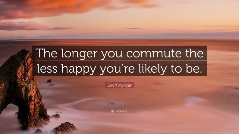 Geoff Mulgan Quote: “The longer you commute the less happy you’re likely to be.”