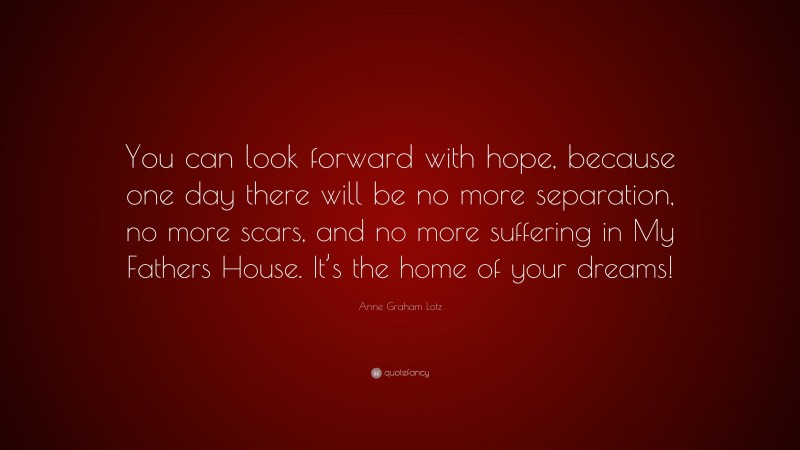 Anne Graham Lotz Quote: “You can look forward with hope, because one day there will be no more separation, no more scars, and no more suffering in My Fathers House. It’s the home of your dreams!”