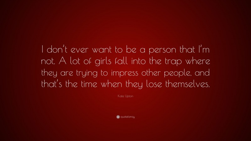 Kate Upton Quote: “I don’t ever want to be a person that I’m not. A lot of girls fall into the trap where they are trying to impress other people, and that’s the time when they lose themselves.”