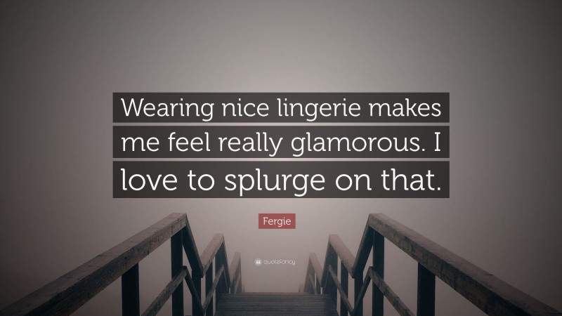 Fergie Quote: “Wearing nice lingerie makes me feel really glamorous. I love to splurge on that.”