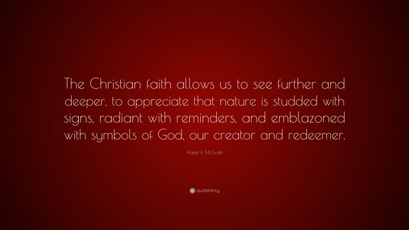 Alister E. McGrath Quote: “The Christian faith allows us to see further and deeper, to appreciate that nature is studded with signs, radiant with reminders, and emblazoned with symbols of God, our creator and redeemer.”