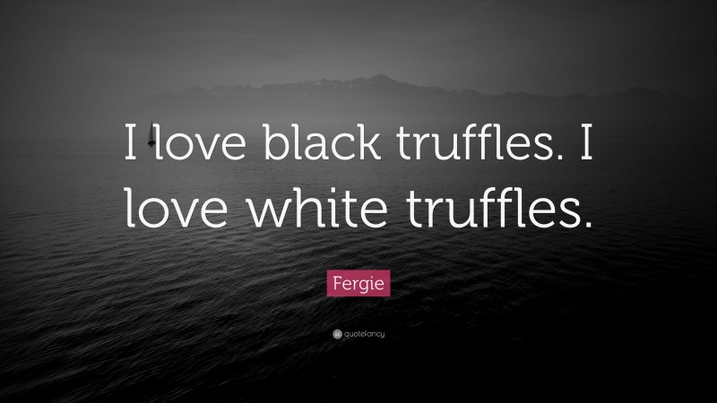 Fergie Quote: “I love black truffles. I love white truffles.”