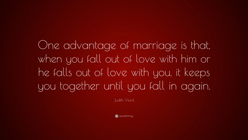 Judith Viorst Quote: “One advantage of marriage is that, when you fall out of love with him or he falls out of love with you, it keeps you together until you fall in again.”