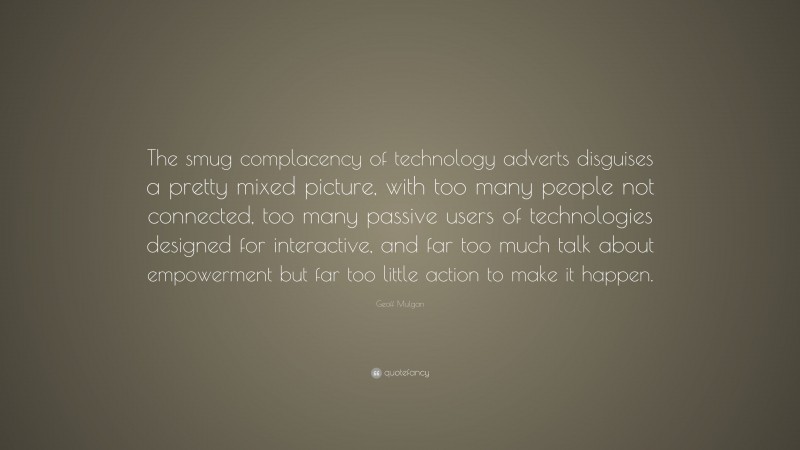 Geoff Mulgan Quote: “The smug complacency of technology adverts disguises a pretty mixed picture, with too many people not connected, too many passive users of technologies designed for interactive, and far too much talk about empowerment but far too little action to make it happen.”