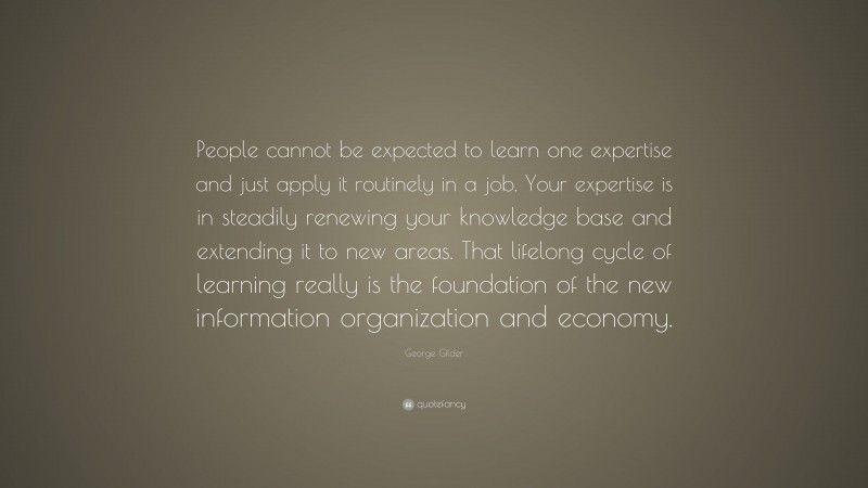 George Gilder Quote: “People cannot be expected to learn one expertise and just apply it routinely in a job. Your expertise is in steadily renewing your knowledge base and extending it to new areas. That lifelong cycle of learning really is the foundation of the new information organization and economy.”