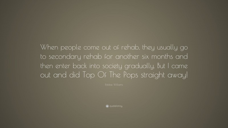 Robbie Williams Quote: “When people come out of rehab, they usually go to secondary rehab for another six months and then enter back into society gradually. But I came out and did Top Of The Pops straight away!”