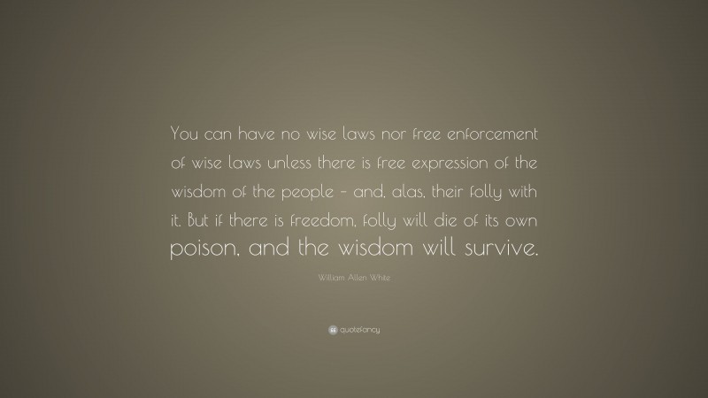 William Allen White Quote: “You can have no wise laws nor free enforcement of wise laws unless there is free expression of the wisdom of the people – and, alas, their folly with it. But if there is freedom, folly will die of its own poison, and the wisdom will survive.”