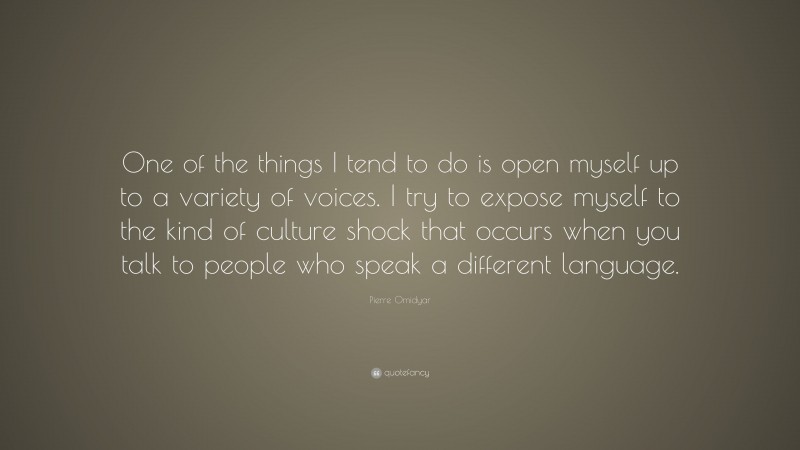 Pierre Omidyar Quote: “One of the things I tend to do is open myself up to a variety of voices. I try to expose myself to the kind of culture shock that occurs when you talk to people who speak a different language.”