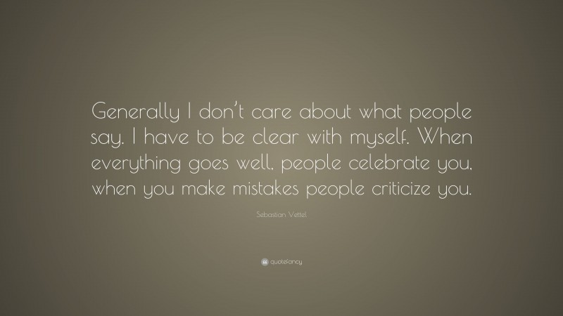 Sebastian Vettel Quote: “Generally I don’t care about what people say. I have to be clear with myself. When everything goes well, people celebrate you, when you make mistakes people criticize you.”