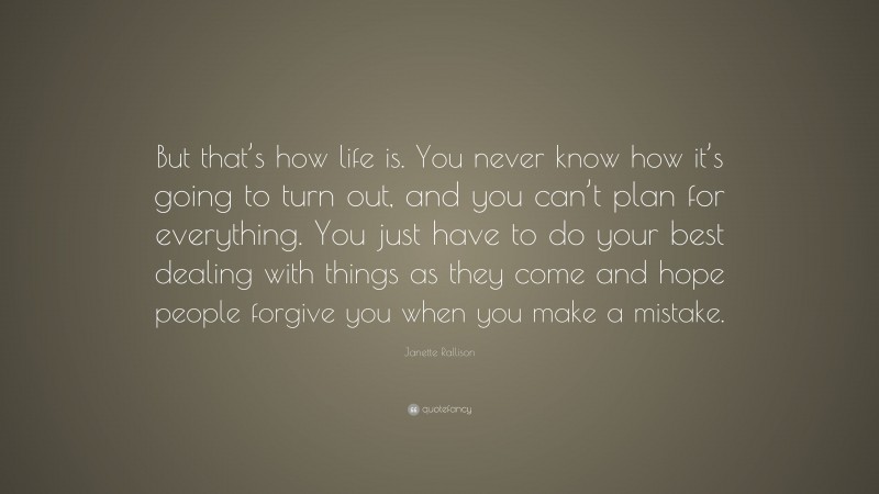 Janette Rallison Quote: “But that’s how life is. You never know how it’s going to turn out, and you can’t plan for everything. You just have to do your best dealing with things as they come and hope people forgive you when you make a mistake.”