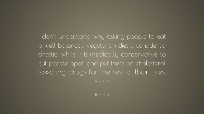Dean Ornish Quote: “I don’t understand why asking people to eat a well-balanced vegetarian diet is considered drastic, while it is medically conservative to cut people open and put them on cholesterol lowering drugs for the rest of their lives.”