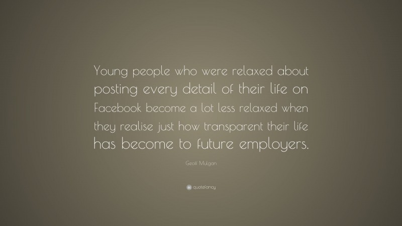 Geoff Mulgan Quote: “Young people who were relaxed about posting every detail of their life on Facebook become a lot less relaxed when they realise just how transparent their life has become to future employers.”