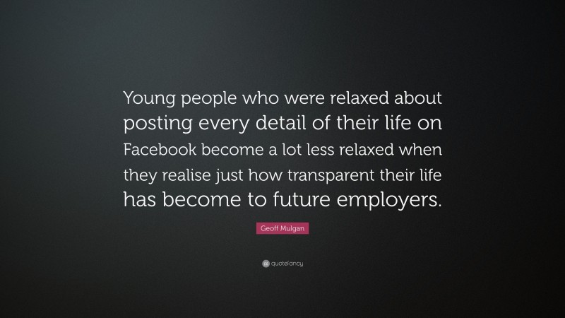 Geoff Mulgan Quote: “Young people who were relaxed about posting every detail of their life on Facebook become a lot less relaxed when they realise just how transparent their life has become to future employers.”
