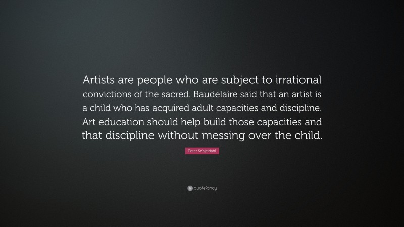 Peter Schjeldahl Quote: “Artists are people who are subject to irrational convictions of the sacred. Baudelaire said that an artist is a child who has acquired adult capacities and discipline. Art education should help build those capacities and that discipline without messing over the child.”
