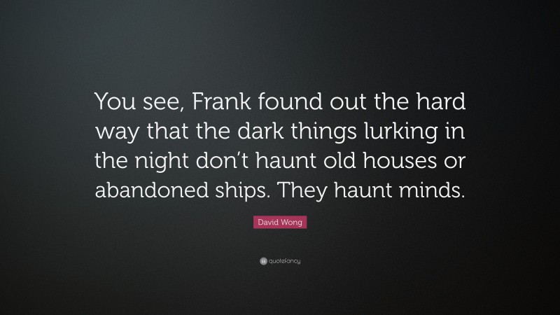 David Wong Quote: “You see, Frank found out the hard way that the dark things lurking in the night don’t haunt old houses or abandoned ships. They haunt minds.”