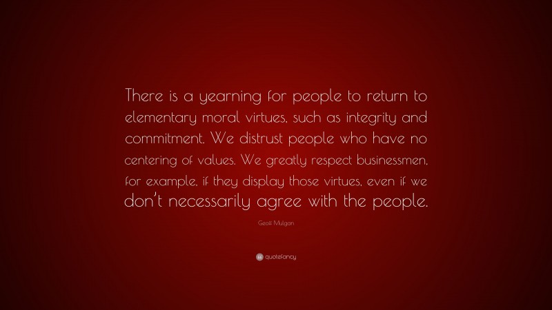 Geoff Mulgan Quote: “There is a yearning for people to return to elementary moral virtues, such as integrity and commitment. We distrust people who have no centering of values. We greatly respect businessmen, for example, if they display those virtues, even if we don’t necessarily agree with the people.”