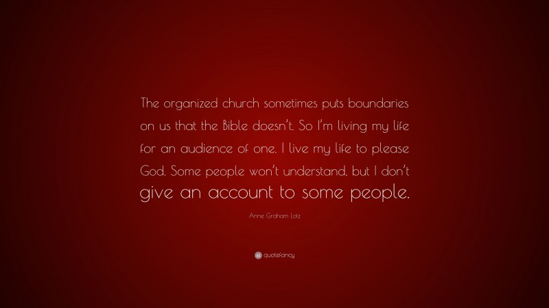 Anne Graham Lotz Quote: “The organized church sometimes puts boundaries on us that the Bible doesn’t. So I’m living my life for an audience of one. I live my life to please God. Some people won’t understand, but I don’t give an account to some people.”