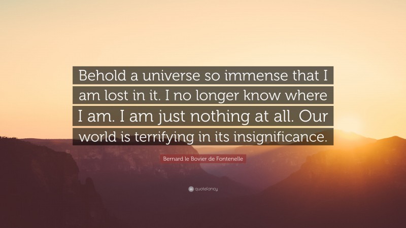 Bernard le Bovier de Fontenelle Quote: “Behold a universe so immense that I am lost in it. I no longer know where I am. I am just nothing at all. Our world is terrifying in its insignificance.”