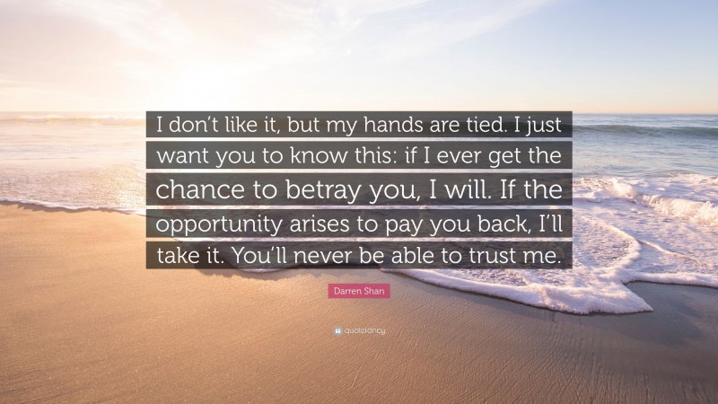 Darren Shan Quote: “I don’t like it, but my hands are tied. I just want you to know this: if I ever get the chance to betray you, I will. If the opportunity arises to pay you back, I’ll take it. You’ll never be able to trust me.”