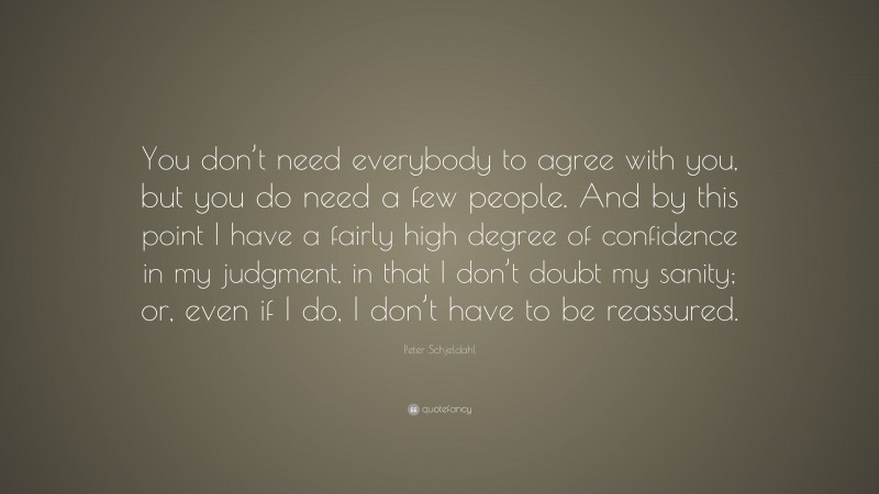 Peter Schjeldahl Quote: “You don’t need everybody to agree with you, but you do need a few people. And by this point I have a fairly high degree of confidence in my judgment, in that I don’t doubt my sanity; or, even if I do, I don’t have to be reassured.”