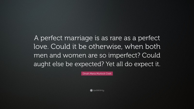 Dinah Maria Murlock Craik Quote: “A perfect marriage is as rare as a perfect love. Could it be otherwise, when both men and women are so imperfect? Could aught else be expected? Yet all do expect it.”