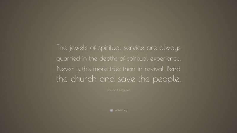 Sinclair B. Ferguson Quote: “The jewels of spiritual service are always quarried in the depths of spiritual experience. Never is this more true than in revival. Bend the church and save the people.”