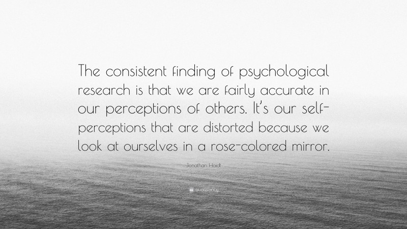 Jonathan Haidt Quote: “The consistent finding of psychological research is that we are fairly accurate in our perceptions of others. It’s our self-perceptions that are distorted because we look at ourselves in a rose-colored mirror.”