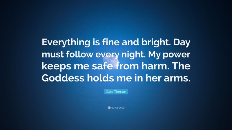 Cate Tiernan Quote: “Everything is fine and bright. Day must follow every night. My power keeps me safe from harm. The Goddess holds me in her arms.”