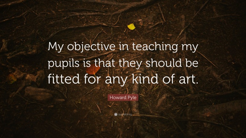 Howard Pyle Quote: “My objective in teaching my pupils is that they should be fitted for any kind of art.”