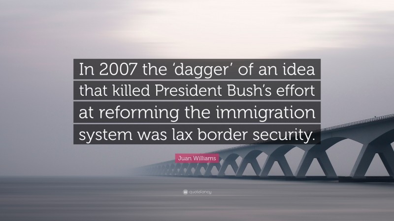 Juan Williams Quote: “In 2007 the ‘dagger’ of an idea that killed President Bush’s effort at reforming the immigration system was lax border security.”