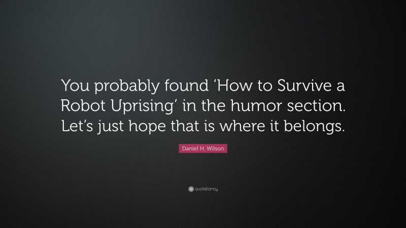 Daniel H. Wilson Quote: “You probably found ‘How to Survive a Robot Uprising’ in the humor section. Let’s just hope that is where it belongs.”