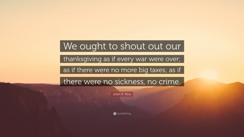John R. Rice Quote: “We ought to shout out our thanksgiving as if every war were over; as if there were no more big taxes; as if there were no sickness, no crime.”