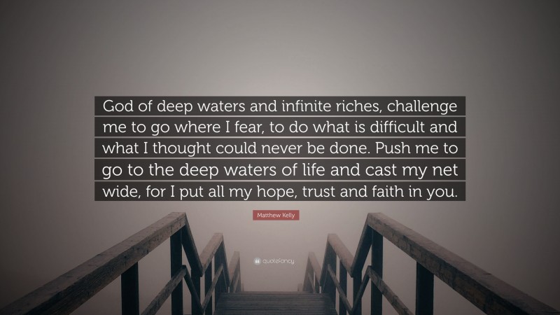 Matthew Kelly Quote: “God of deep waters and infinite riches, challenge me to go where I fear, to do what is difficult and what I thought could never be done. Push me to go to the deep waters of life and cast my net wide, for I put all my hope, trust and faith in you.”
