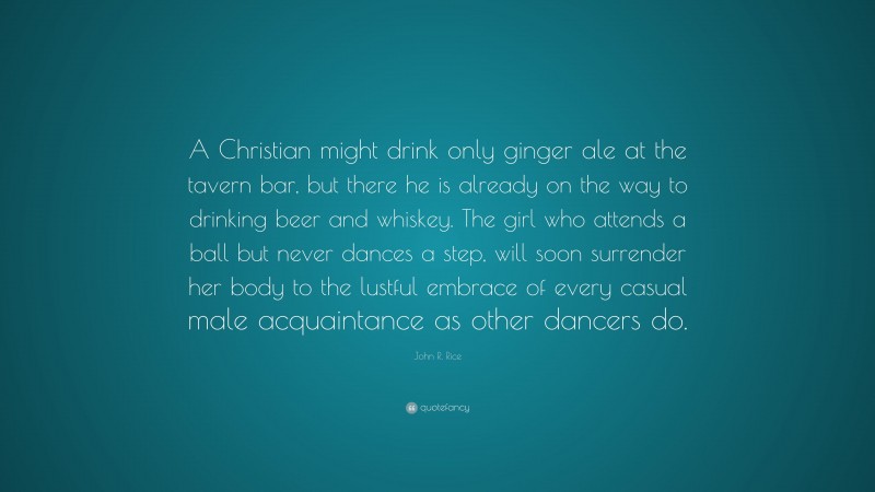 John R. Rice Quote: “A Christian might drink only ginger ale at the tavern bar, but there he is already on the way to drinking beer and whiskey. The girl who attends a ball but never dances a step, will soon surrender her body to the lustful embrace of every casual male acquaintance as other dancers do.”