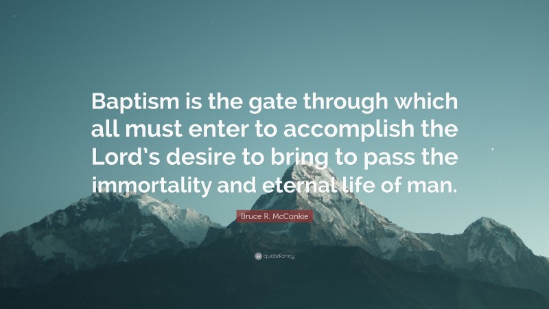 Bruce R. McConkie Quote: “Baptism is the gate through which all must enter to accomplish the Lord’s desire to bring to pass the immortality and eternal life of man.”