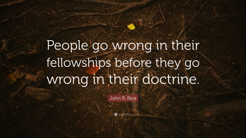 John R. Rice Quote: “People go wrong in their fellowships before they go wrong in their doctrine.”